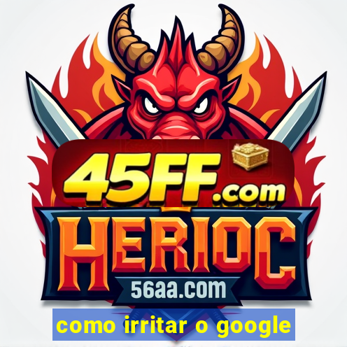 como irritar o google